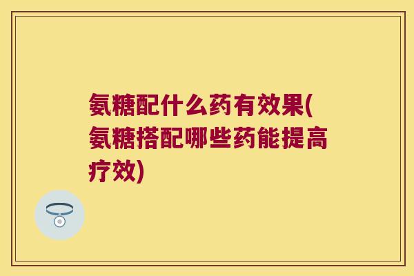 氨糖配什么药有效果(氨糖搭配哪些药能提高疗效)