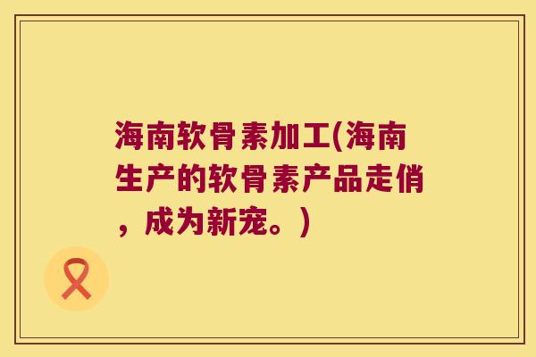 海南软骨素加工(海南生产的软骨素产品走俏,成为新宠。)