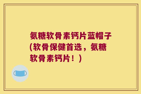 氨糖软骨素钙片蓝帽子(软骨保健首选，氨糖软骨素钙片！)