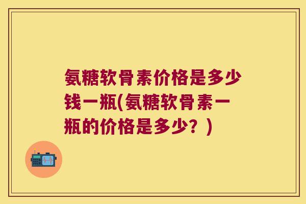 氨糖软骨素价格是多少钱一瓶(氨糖软骨素一瓶的价格是多少?)