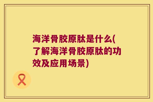 海洋骨胶原肽是什么(了解海洋骨胶原肽的功效及应用场景)