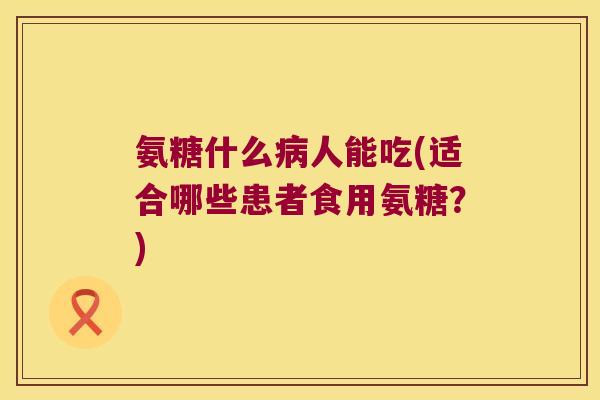 氨糖什么病人能吃(适合哪些患者食用氨糖?)