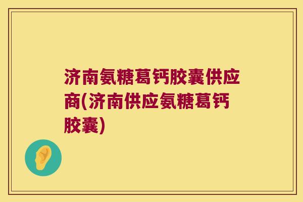 济南氨糖葛钙胶囊供应商(济南供应氨糖葛钙胶囊)