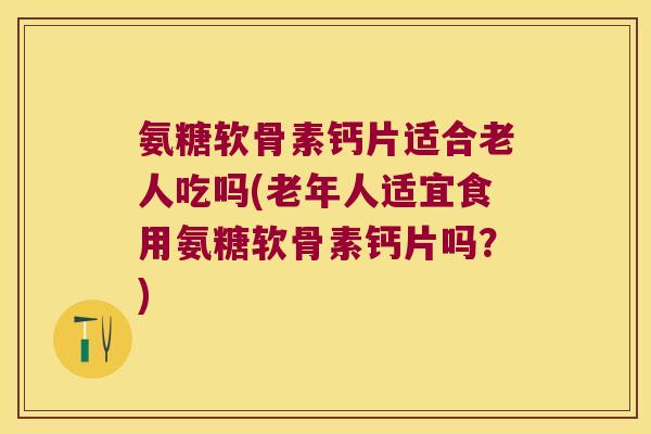氨糖软骨素钙片适合老人吃吗(老年人适宜食用氨糖软骨素钙片吗?)