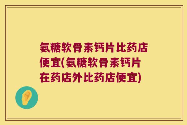 氨糖软骨素钙片比药店便宜(氨糖软骨素钙片在药店外比药店便宜)