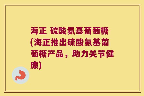 海正 硫酸氨基葡萄糖(海正推出硫酸氨基葡萄糖产品,助力关节健康)