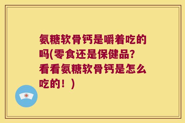 氨糖软骨钙是嚼着吃的吗(零食还是保健品?看看氨糖软骨钙是怎么吃的!)
