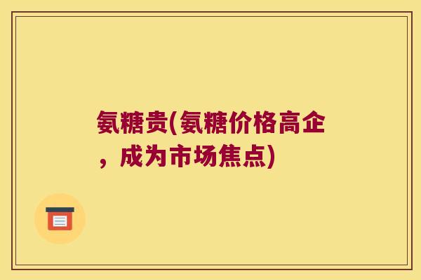 氨糖贵(氨糖价格高企,成为市场焦点)