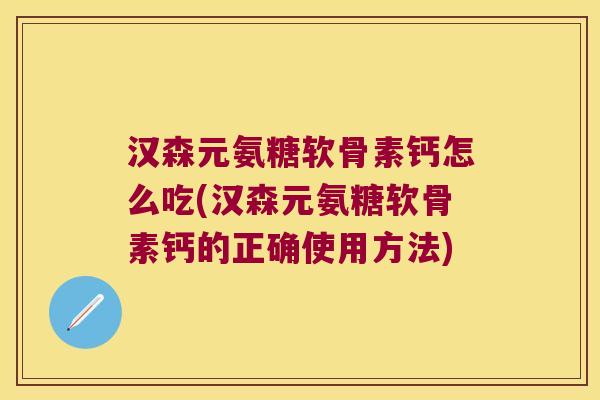 汉森元氨糖软骨素钙怎么吃(汉森元氨糖软骨素钙的正确使用方法)