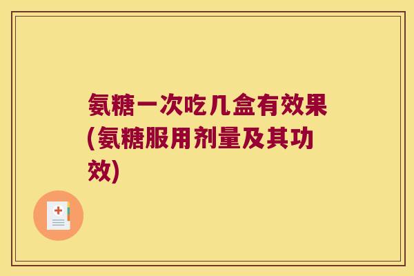 氨糖一次吃几盒有效果(氨糖服用剂量及其功效)