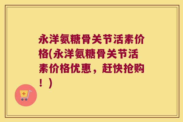 永洋氨糖骨关节活素价格(永洋氨糖骨关节活素价格优惠,赶快抢购!)