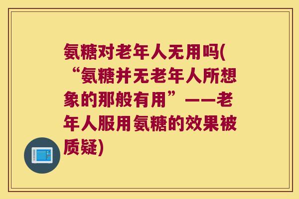 氨糖对老年人无用吗(“氨糖并无老年人所想象的那般有用”——老年人服用氨糖的效果被质疑)