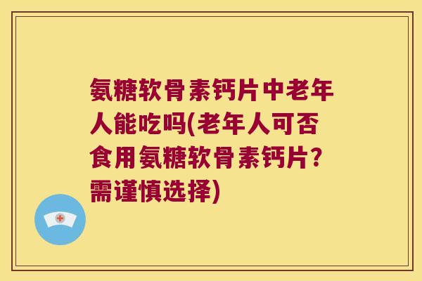 氨糖软骨素钙片中老年人能吃吗(老年人可否食用氨糖软骨素钙片?需谨慎选择)