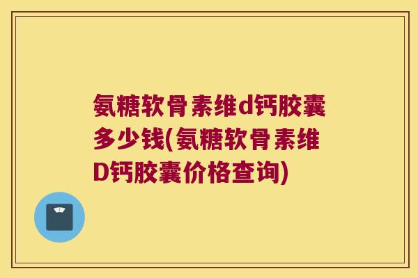 氨糖软骨素维d钙胶囊多少钱(氨糖软骨素维D钙胶囊价格查询)