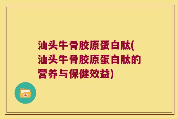 汕头牛骨胶原蛋白肽(汕头牛骨胶原蛋白肽的营养与保健效益)