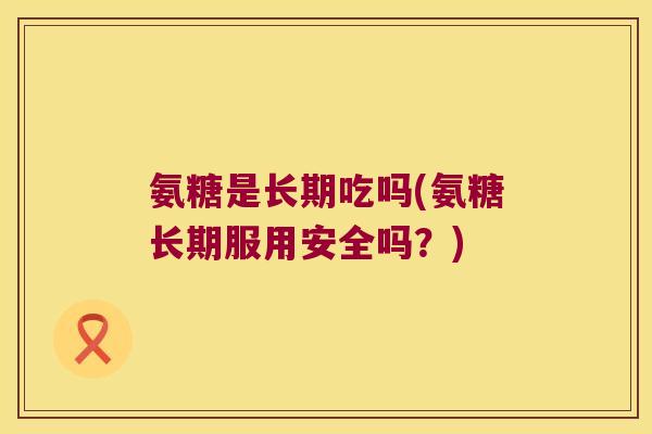 氨糖是长期吃吗(氨糖长期服用安全吗?)