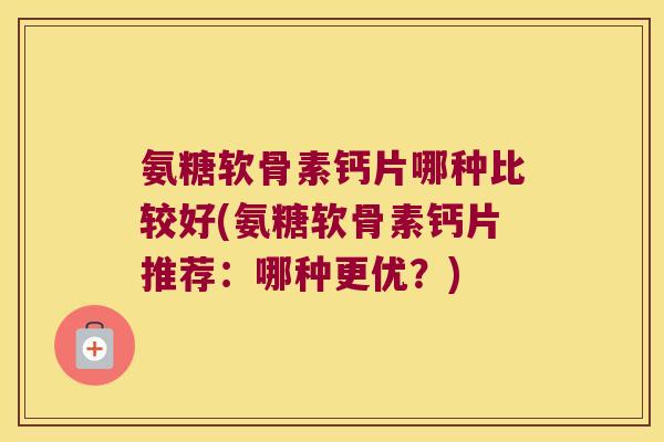 氨糖软骨素钙片哪种比较好(氨糖软骨素钙片推荐:哪种更优?)