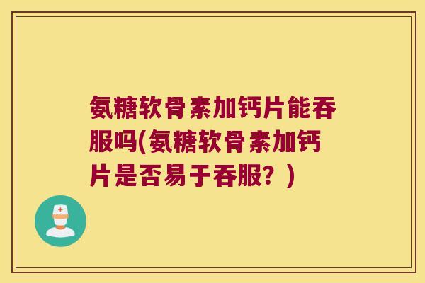 氨糖软骨素加钙片能吞服吗(氨糖软骨素加钙片是否易于吞服?)