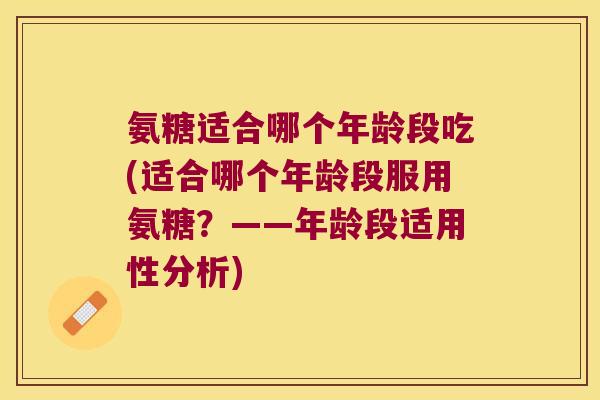 氨糖适合哪个年龄段吃(适合哪个年龄段服用氨糖?——年龄段适用性分析)