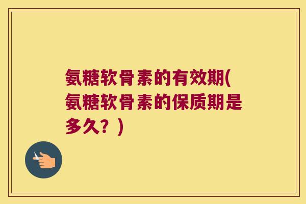 氨糖软骨素的有效期(氨糖软骨素的保质期是多久?)