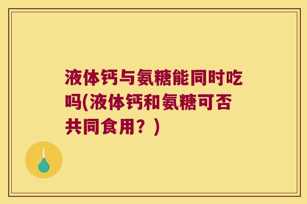 液体钙与氨糖能同时吃吗(液体钙和氨糖可否共同食用?)
