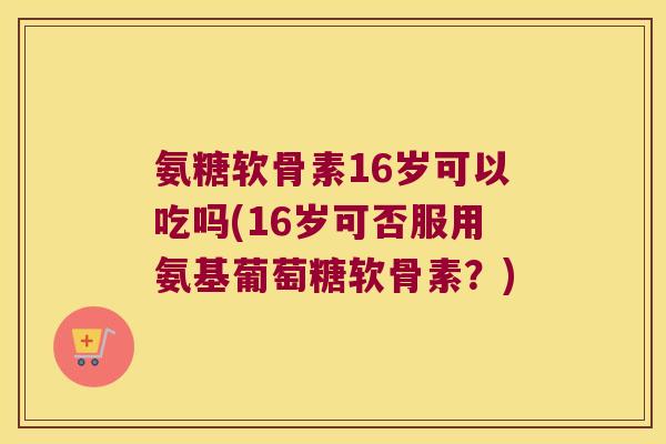 氨糖软骨素16岁可以吃吗(16岁可否服用氨基葡萄糖软骨素?)