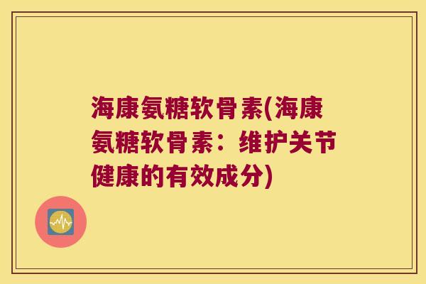 海康氨糖软骨素(海康氨糖软骨素:维护关节健康的有效成分)