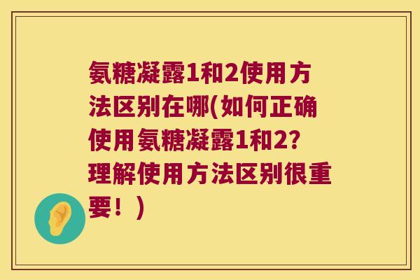 氨糖凝露1和2使用方法区别在哪(如何正确使用氨糖凝露1和2?理解使用方法区别很重要!)
