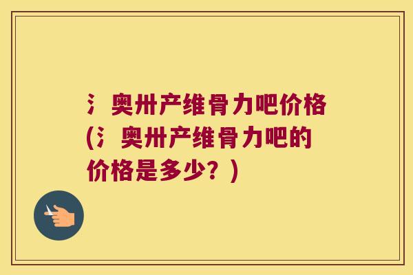 氵奥卅产维骨力吧价格(氵奥卅产维骨力吧的价格是多少?)