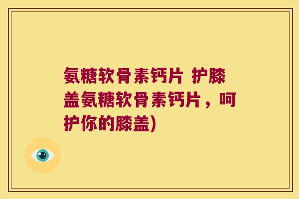 氨糖软骨素钙片 护膝盖氨糖软骨素钙片,呵护你的膝盖)