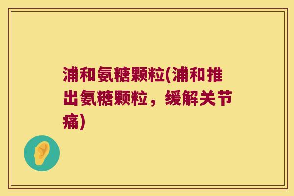 浦和氨糖颗粒(浦和推出氨糖颗粒,缓解关节痛)