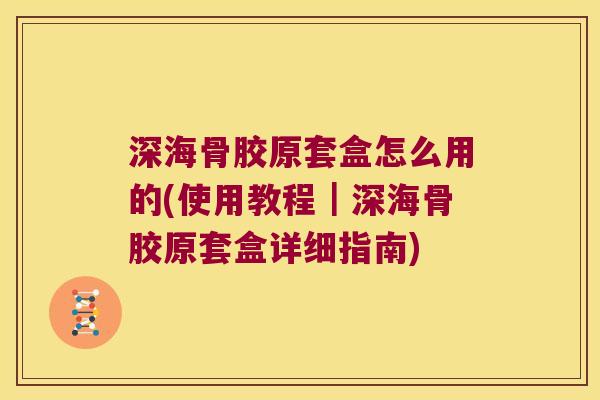 深海骨胶原套盒怎么用的(使用教程|深海骨胶原套盒详细指南)
