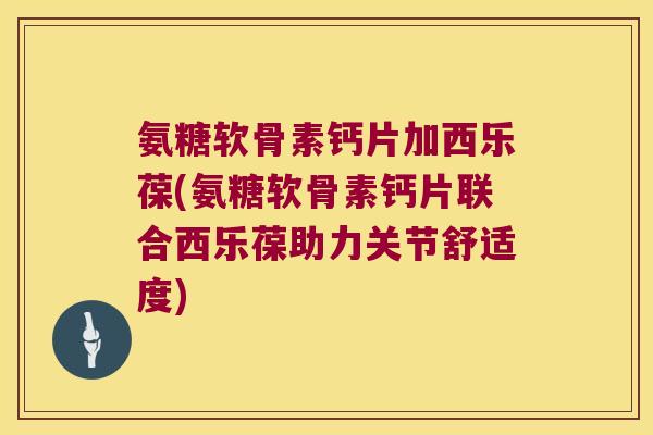 氨糖软骨素钙片加西乐葆(氨糖软骨素钙片联合西乐葆助力关节舒适度)