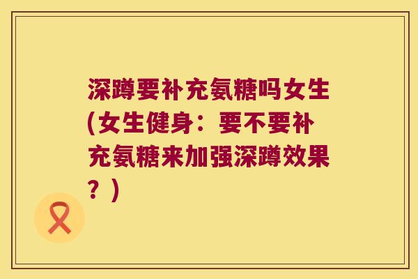 深蹲要补充氨糖吗女生(女生健身:要不要补充氨糖来加强深蹲效果?)