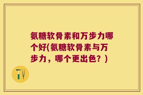 氨糖软骨素和万步力哪个好(氨糖软骨素与万步力,哪个更出色?)