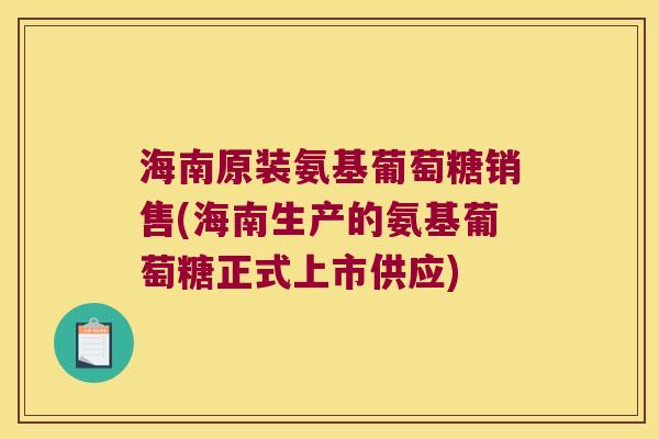 海南原装氨基葡萄糖销售(海南生产的氨基葡萄糖正式上市供应)
