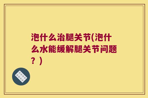 泡什么治腿关节(泡什么水能缓解腿关节问题?)
