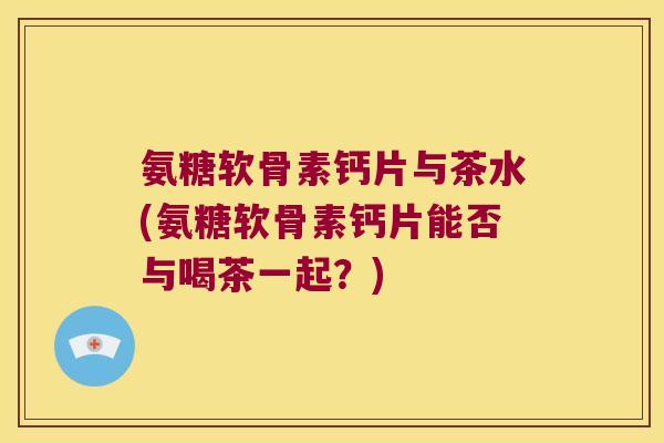 氨糖软骨素钙片与茶水(氨糖软骨素钙片能否与喝茶一起?)
