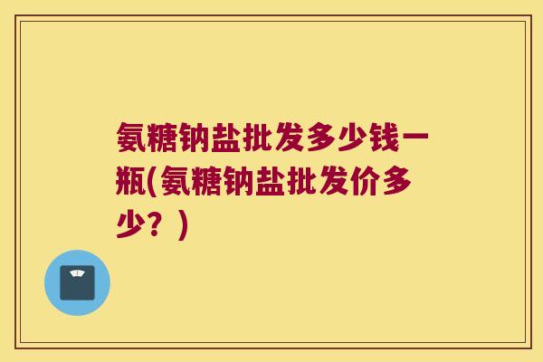 氨糖钠盐批发多少钱一瓶(氨糖钠盐批发价多少?)