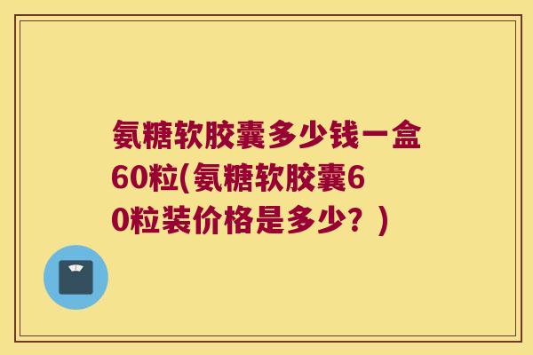氨糖软胶囊多少钱一盒60粒(氨糖软胶囊60粒装价格是多少?)