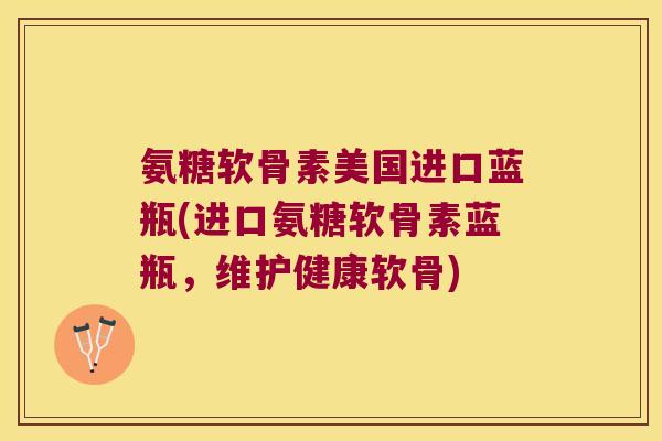 氨糖软骨素美国进口蓝瓶(进口氨糖软骨素蓝瓶,维护健康软骨)