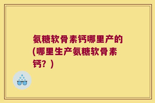 氨糖软骨素钙哪里产的(哪里生产氨糖软骨素钙？)