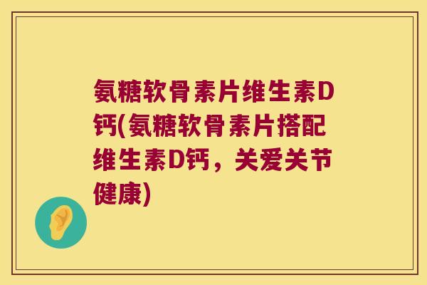 氨糖软骨素片维生素D钙(氨糖软骨素片搭配维生素D钙,关爱关节健康)