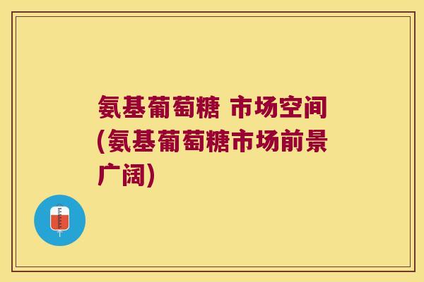 氨基葡萄糖 市场空间(氨基葡萄糖市场前景广阔)