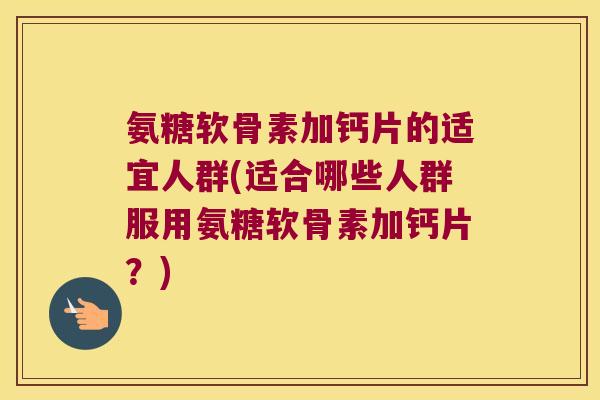 氨糖软骨素加钙片的适宜人群(适合哪些人群服用氨糖软骨素加钙片?)