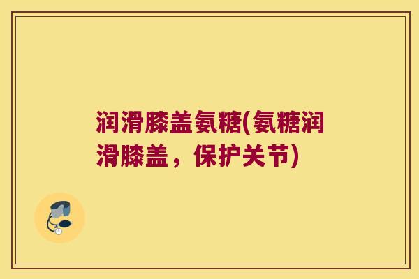 润滑膝盖氨糖(氨糖润滑膝盖,保护关节)
