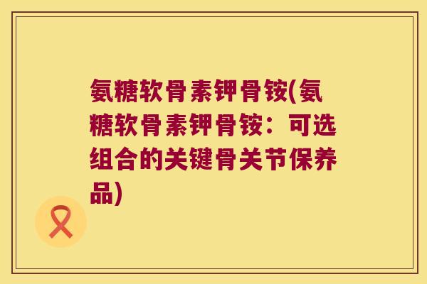 氨糖软骨素钾骨铵(氨糖软骨素钾骨铵:可选组合的关键骨关节保养品)