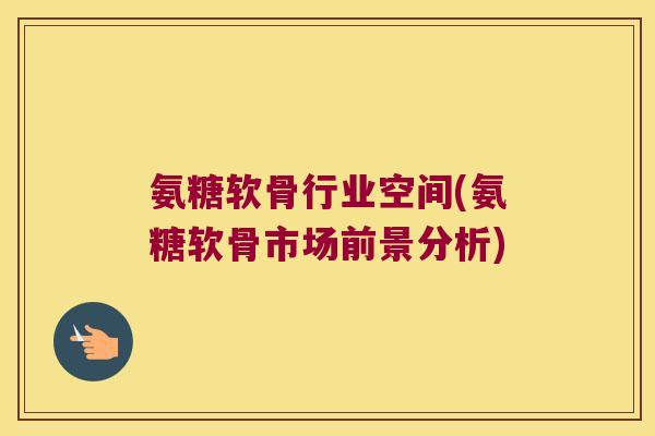 氨糖软骨行业空间(氨糖软骨市场前景分析)