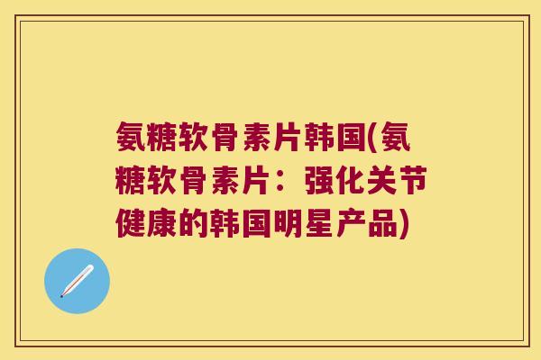 氨糖软骨素片韩国(氨糖软骨素片:强化关节健康的韩国明星产品)