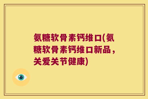 氨糖软骨素钙维口(氨糖软骨素钙维口新品,关爱关节健康)
